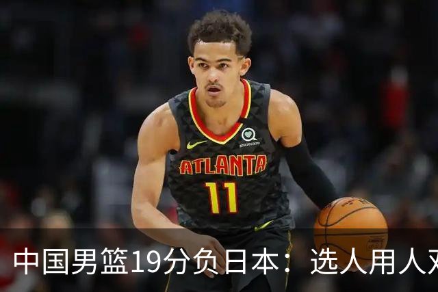 中国男篮19分负日本：选人用人双重困局，危机就在眼前